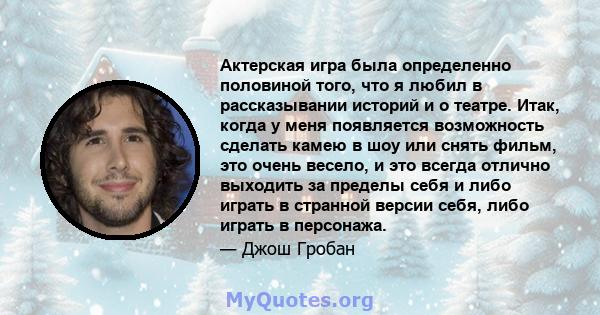 Актерская игра была определенно половиной того, что я любил в рассказывании историй и о театре. Итак, когда у меня появляется возможность сделать камею в шоу или снять фильм, это очень весело, и это всегда отлично