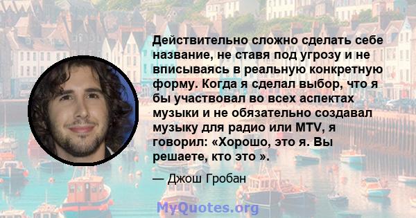 Действительно сложно сделать себе название, не ставя под угрозу и не вписываясь в реальную конкретную форму. Когда я сделал выбор, что я бы участвовал во всех аспектах музыки и не обязательно создавал музыку для радио