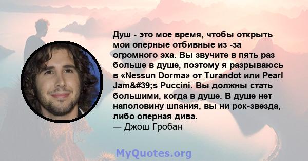 Душ - это мое время, чтобы открыть мои оперные отбивные из -за огромного эха. Вы звучите в пять раз больше в душе, поэтому я разрываюсь в «Nessun Dorma» от Turandot или Pearl Jam's Puccini. Вы должны стать большими, 