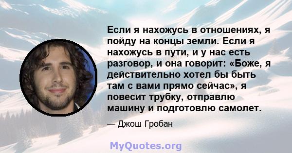 Если я нахожусь в отношениях, я пойду на концы земли. Если я нахожусь в пути, и у нас есть разговор, и она говорит: «Боже, я действительно хотел бы быть там с вами прямо сейчас», я повесит трубку, отправлю машину и