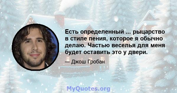 Есть определенный ... рыцарство в стиле пения, которое я обычно делаю. Частью веселья для меня будет оставить это у двери.