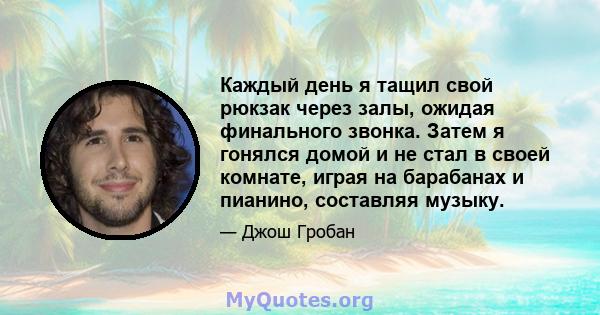 Каждый день я тащил свой рюкзак через залы, ожидая финального звонка. Затем я гонялся домой и не стал в своей комнате, играя на барабанах и пианино, составляя музыку.