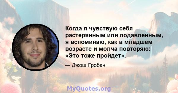 Когда я чувствую себя растерянным или подавленным, я вспоминаю, как в младшем возрасте и молча повторяю: «Это тоже пройдет».