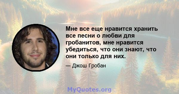 Мне все еще нравится хранить все песни о любви для гробанитов, мне нравится убедиться, что они знают, что они только для них.