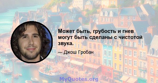 Может быть, грубость и гнев могут быть сделаны с чистотой звука.