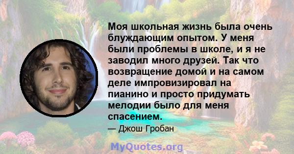 Моя школьная жизнь была очень блуждающим опытом. У меня были проблемы в школе, и я не заводил много друзей. Так что возвращение домой и на самом деле импровизировал на пианино и просто придумать мелодии было для меня