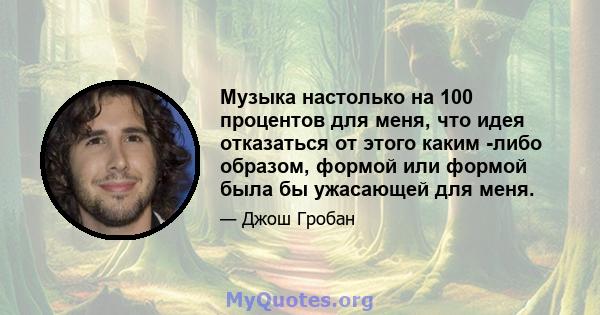 Музыка настолько на 100 процентов для меня, что идея отказаться от этого каким -либо образом, формой или формой была бы ужасающей для меня.