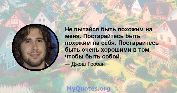 Не пытайся быть похожим на меня. Постарайтесь быть похожим на себя. Постарайтесь быть очень хорошими в том, чтобы быть собой.