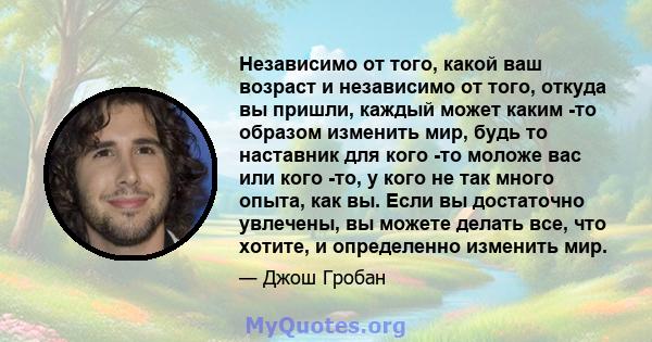 Независимо от того, какой ваш возраст и независимо от того, откуда вы пришли, каждый может каким -то образом изменить мир, будь то наставник для кого -то моложе вас или кого -то, у кого не так много опыта, как вы. Если