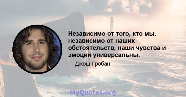 Независимо от того, кто мы, независимо от наших обстоятельств, наши чувства и эмоции универсальны.