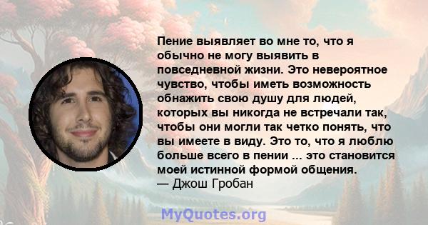 Пение выявляет во мне то, что я обычно не могу выявить в повседневной жизни. Это невероятное чувство, чтобы иметь возможность обнажить свою душу для людей, которых вы никогда не встречали так, чтобы они могли так четко