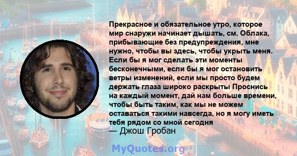 Прекрасное и обязательное утро, которое мир снаружи начинает дышать, см. Облака, прибывающие без предупреждения, мне нужно, чтобы вы здесь, чтобы укрыть меня. Если бы я мог сделать эти моменты бесконечными, если бы я