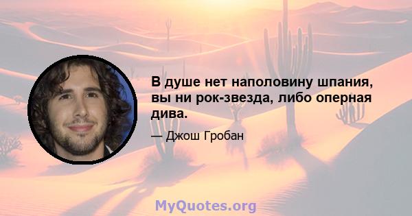 В душе нет наполовину шпания, вы ни рок-звезда, либо оперная дива.