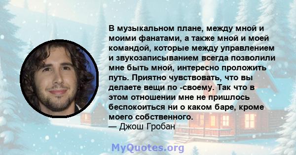 В музыкальном плане, между мной и моими фанатами, а также мной и моей командой, которые между управлением и звукозаписыванием всегда позволили мне быть мной, интересно проложить путь. Приятно чувствовать, что вы делаете 