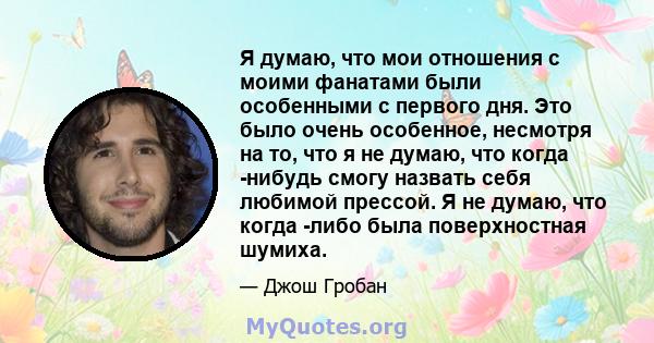 Я думаю, что мои отношения с моими фанатами были особенными с первого дня. Это было очень особенное, несмотря на то, что я не думаю, что когда -нибудь смогу назвать себя любимой прессой. Я не думаю, что когда -либо была 