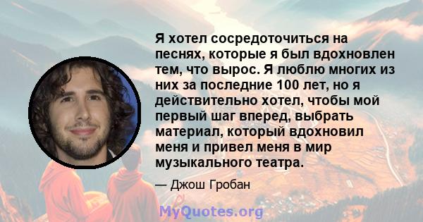 Я хотел сосредоточиться на песнях, которые я был вдохновлен тем, что вырос. Я люблю многих из них за последние 100 лет, но я действительно хотел, чтобы мой первый шаг вперед, выбрать материал, который вдохновил меня и