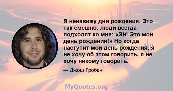 Я ненавижу дни рождения. Это так смешно, люди всегда подходят ко мне: «Эй! Это мой день рождения!» Но когда наступит мой день рождения, я не хочу об этом говорить, я не хочу никому говорить.