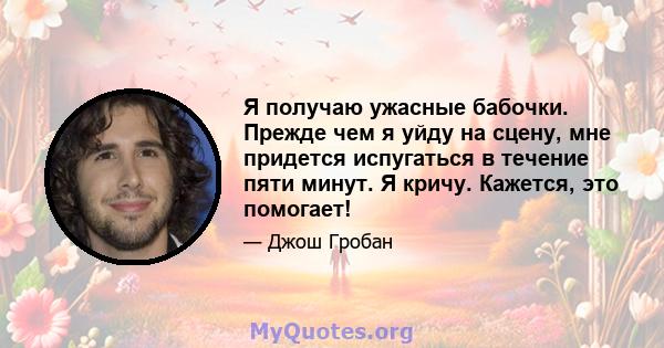 Я получаю ужасные бабочки. Прежде чем я уйду на сцену, мне придется испугаться в течение пяти минут. Я кричу. Кажется, это помогает!