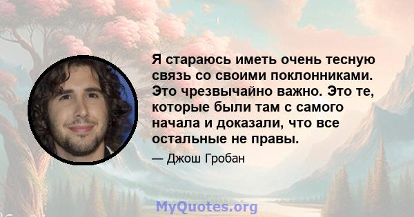 Я стараюсь иметь очень тесную связь со своими поклонниками. Это чрезвычайно важно. Это те, которые были там с самого начала и доказали, что все остальные не правы.