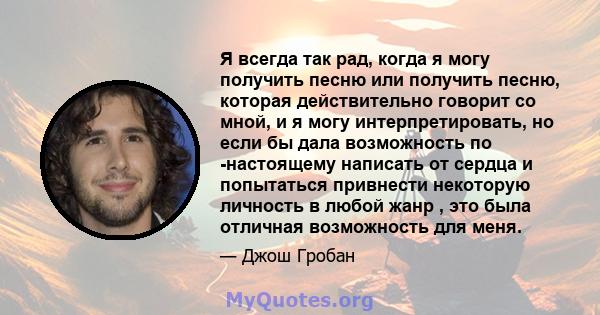 Я всегда так рад, когда я могу получить песню или получить песню, которая действительно говорит со мной, и я могу интерпретировать, но если бы дала возможность по -настоящему написать от сердца и попытаться привнести