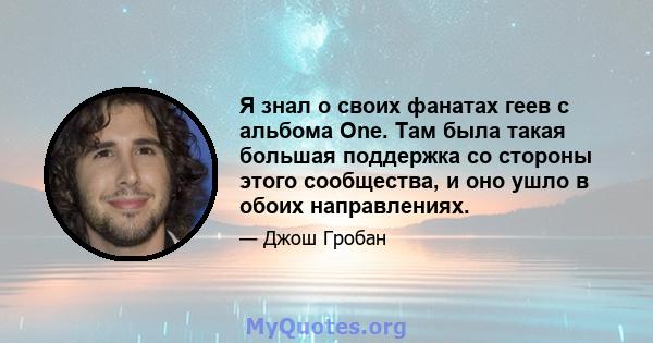 Я знал о своих фанатах геев с альбома One. Там была такая большая поддержка со стороны этого сообщества, и оно ушло в обоих направлениях.