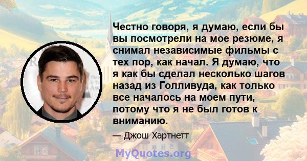 Честно говоря, я думаю, если бы вы посмотрели на мое резюме, я снимал независимые фильмы с тех пор, как начал. Я думаю, что я как бы сделал несколько шагов назад из Голливуда, как только все началось на моем пути,