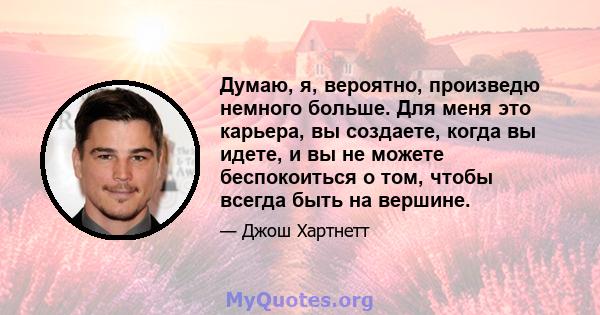 Думаю, я, вероятно, произведю немного больше. Для меня это карьера, вы создаете, когда вы идете, и вы не можете беспокоиться о том, чтобы всегда быть на вершине.