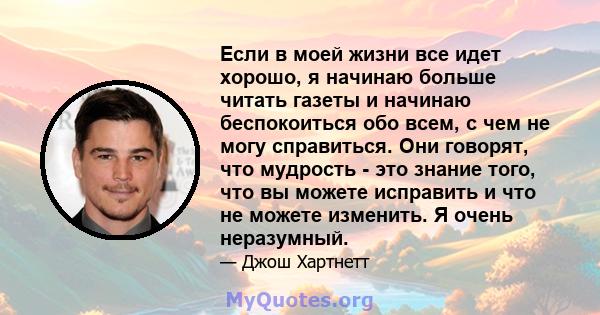 Если в моей жизни все идет хорошо, я начинаю больше читать газеты и начинаю беспокоиться обо всем, с чем не могу справиться. Они говорят, что мудрость - это знание того, что вы можете исправить и что не можете изменить. 