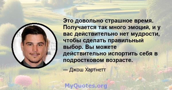 Это довольно страшное время. Получается так много эмоций, и у вас действительно нет мудрости, чтобы сделать правильный выбор. Вы можете действительно испортить себя в подростковом возрасте.