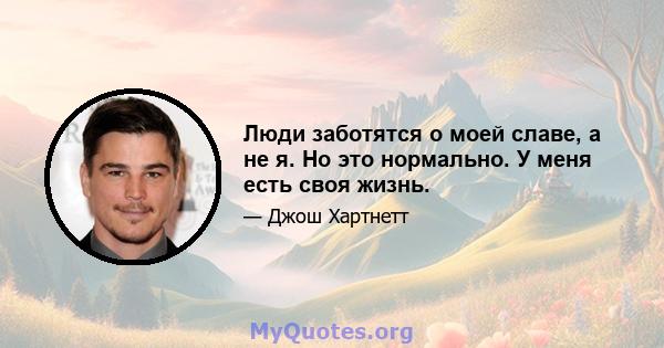 Люди заботятся о моей славе, а не я. Но это нормально. У меня есть своя жизнь.