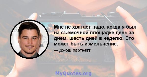 Мне не хватает надо, когда я был на съемочной площадке день за днем, шесть дней в неделю. Это может быть измельчение.