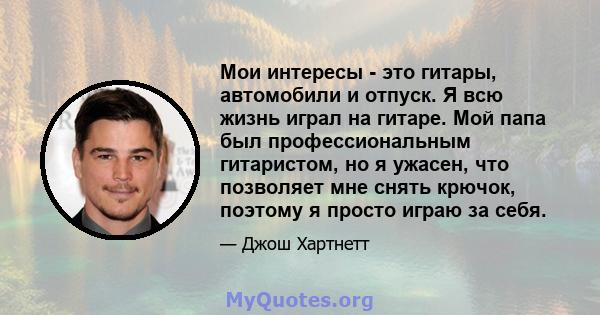 Мои интересы - это гитары, автомобили и отпуск. Я всю жизнь играл на гитаре. Мой папа был профессиональным гитаристом, но я ужасен, что позволяет мне снять крючок, поэтому я просто играю за себя.