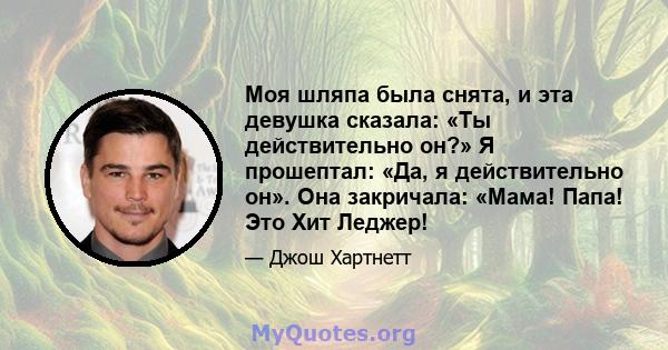 Моя шляпа была снята, и эта девушка сказала: «Ты действительно он?» Я прошептал: «Да, я действительно он». Она закричала: «Мама! Папа! Это Хит Леджер!