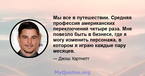 Мы все в путешествии. Средняя профессия американских переключений четыре раза. Мне повезло быть в бизнесе, где я могу изменить персонажа, в котором я играю каждые пару месяцев.