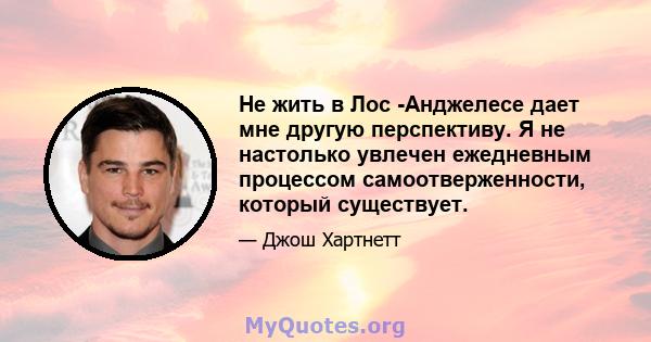 Не жить в Лос -Анджелесе дает мне другую перспективу. Я не настолько увлечен ежедневным процессом самоотверженности, который существует.