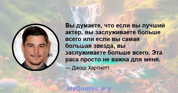 Вы думаете, что если вы лучший актер, вы заслуживаете больше всего или если вы самая большая звезда, вы заслуживаете больше всего. Эта раса просто не важна для меня.