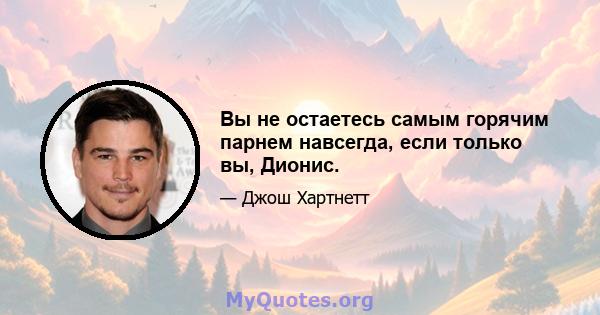 Вы не остаетесь самым горячим парнем навсегда, если только вы, Дионис.