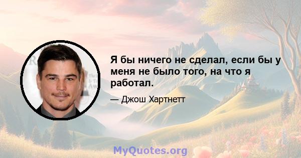 Я бы ничего не сделал, если бы у меня не было того, на что я работал.