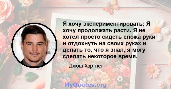 Я хочу экспериментировать; Я хочу продолжать расти. Я не хотел просто сидеть сложа руки и отдохнуть на своих руках и делать то, что я знал, я могу сделать некоторое время.