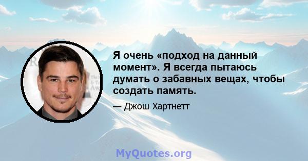 Я очень «подход на данный момент». Я всегда пытаюсь думать о забавных вещах, чтобы создать память.