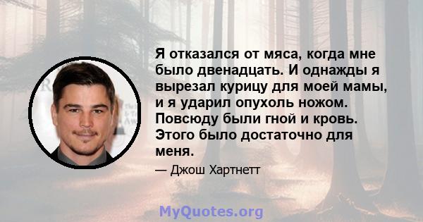 Я отказался от мяса, когда мне было двенадцать. И однажды я вырезал курицу для моей мамы, и я ударил опухоль ножом. Повсюду были гной и кровь. Этого было достаточно для меня.