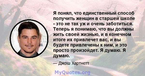 Я понял, что единственный способ получить женщин в старшей школе - это не так уж и очень заботиться. Теперь я понимаю, что вы должны жить своей жизнью, и в конечном итоге их привлечет вас, и вы будете привлечены к ним,