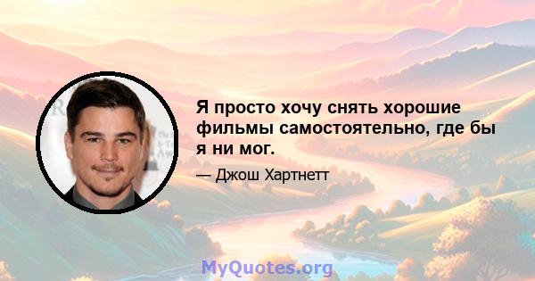 Я просто хочу снять хорошие фильмы самостоятельно, где бы я ни мог.