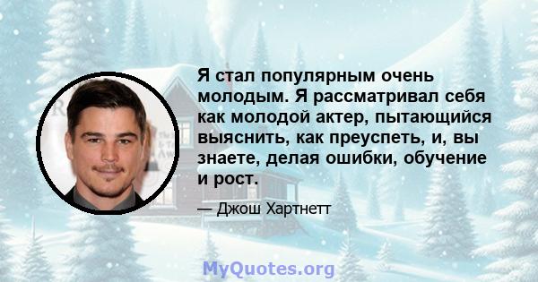 Я стал популярным очень молодым. Я рассматривал себя как молодой актер, пытающийся выяснить, как преуспеть, и, вы знаете, делая ошибки, обучение и рост.