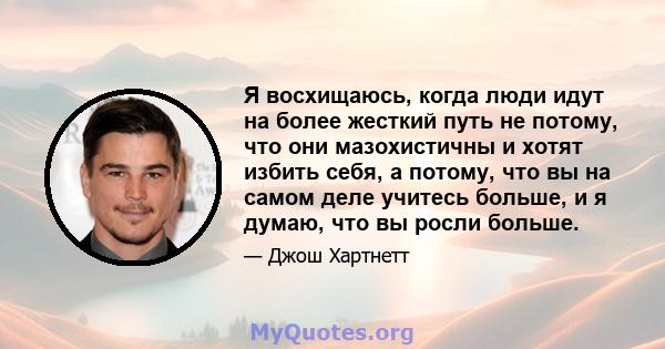 Я восхищаюсь, когда люди идут на более жесткий путь не потому, что они мазохистичны и хотят избить себя, а потому, что вы на самом деле учитесь больше, и я думаю, что вы росли больше.