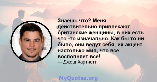 Знаешь что? Меня действительно привлекают британские женщины, в них есть что -то изначально. Как бы то ни было, они ведут себя, их акцент настолько мил, что все восполняет все!