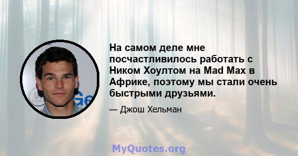 На самом деле мне посчастливилось работать с Ником Хоултом на Mad Max в Африке, поэтому мы стали очень быстрыми друзьями.