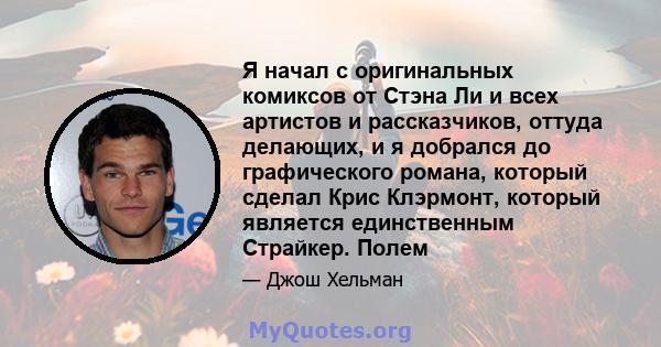 Я начал с оригинальных комиксов от Стэна Ли и всех артистов и рассказчиков, оттуда делающих, и я добрался до графического романа, который сделал Крис Клэрмонт, который является единственным Страйкер. Полем