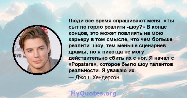 Люди все время спрашивают меня: «Ты сыт по горло реалити -шоу?» В конце концов, это может повлиять на мою карьеру в том смысле, что чем больше реалити -шоу, тем меньше сценариев драмы, но я никогда не могу действительно 