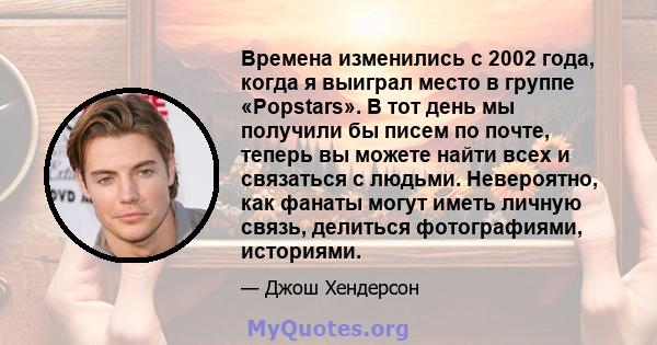 Времена изменились с 2002 года, когда я выиграл место в группе «Popstars». В тот день мы получили бы писем по почте, теперь вы можете найти всех и связаться с людьми. Невероятно, как фанаты могут иметь личную связь,